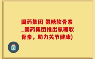 国药集团 氨糖软骨素_国药集团推出氨糖软骨素，助力关节健康)