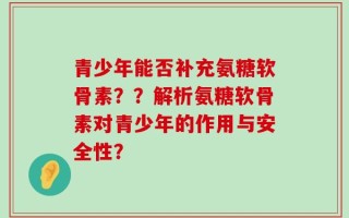 青少年能否补充氨糖软骨素？？解析氨糖软骨素对青少年的作用与安全性？