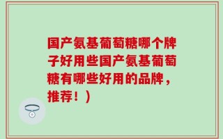 国产氨基葡萄糖哪个牌子好用些国产氨基葡萄糖有哪些好用的品牌，推荐！)
