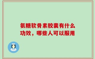 氨糖软骨素胶囊有什么功效，哪些人可以服用