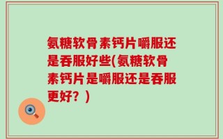氨糖软骨素钙片嚼服还是吞服好些(氨糖软骨素钙片是嚼服还是吞服更好？)