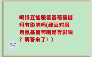 喝绿豆能服氨基葡萄糖吗有影响吗(绿豆对服用氨基葡萄糖是否影响？解答来了！)