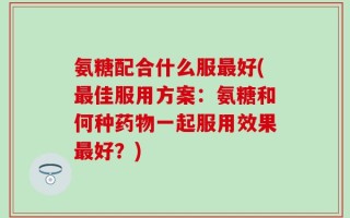 氨糖配合什么服最好(最佳服用方案：氨糖和何种药物一起服用效果最好？)