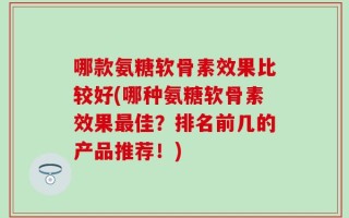 哪款氨糖软骨素效果比较好(哪种氨糖软骨素效果最佳？排名前几的产品推荐！)