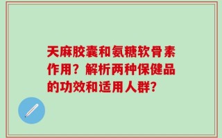 天麻胶囊和氨糖软骨素作用？解析两种保健品的功效和适用人群？