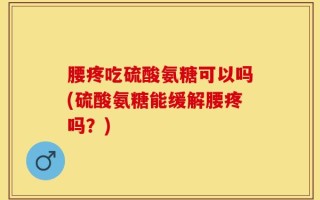 腰疼吃硫酸氨糖可以吗(硫酸氨糖能缓解腰疼吗？)