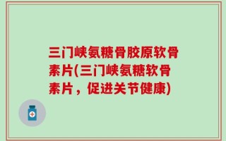 三门峡氨糖骨胶原软骨素片(三门峡氨糖软骨素片，促进关节健康)