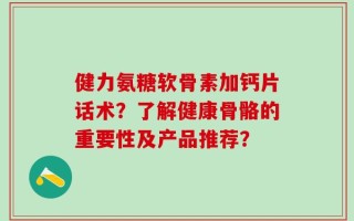 健力氨糖软骨素加钙片话术？了解健康骨骼的重要性及产品推荐？