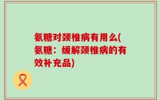 氨糖对颈椎病有用么(氨糖：缓解颈椎病的有效补充品)