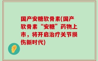 国产安糖软骨素(国产软骨素“安糖”药物上市，将开启治疗关节损伤新时代)