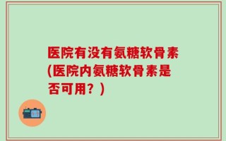 医院有没有氨糖软骨素(医院内氨糖软骨素是否可用？)