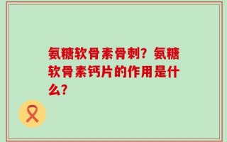 氨糖软骨素骨刺？氨糖软骨素钙片的作用是什么？