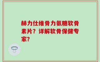 赫力仕维骨力氨糖软骨素片？详解软骨保健专家？