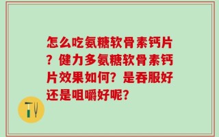 怎么吃氨糖软骨素钙片？健力多氨糖软骨素钙片效果如何？是吞服好还是咀嚼好呢？
