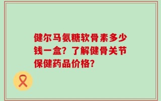 健尔马氨糖软骨素多少钱一盒？了解健骨关节保健药品价格？