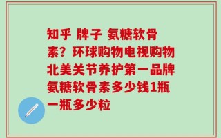 知乎 牌子 氨糖软骨素？环球购物电视购物北美关节养护第一品牌氨糖软骨素多少钱1瓶一瓶多少粒