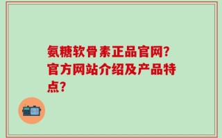 氨糖软骨素正品官网？官方网站介绍及产品特点？