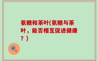 氨糖和茶叶(氨糖与茶叶，能否相互促进健康？)