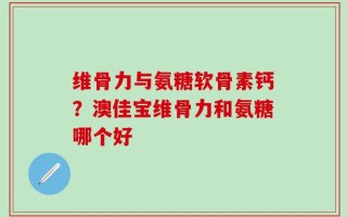 维骨力与氨糖软骨素钙？澳佳宝维骨力和氨糖哪个好