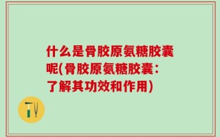 什么是骨胶原氨糖胶囊呢(骨胶原氨糖胶囊：了解其功效和作用)