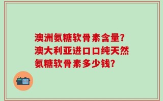 澳洲氨糖软骨素含量？澳大利亚进口口纯天然氨糖软骨素多少钱？
