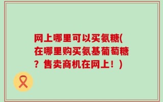 网上哪里可以买氨糖(在哪里购买氨基葡萄糖？售卖商机在网上！)