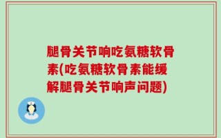 腿骨关节响吃氨糖软骨素(吃氨糖软骨素能缓解腿骨关节响声问题)