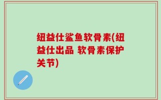 纽益仕鲨鱼软骨素(纽益仕出品 软骨素保护关节)