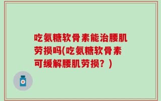 吃氨糖软骨素能治腰肌劳损吗(吃氨糖软骨素可缓解腰肌劳损？)