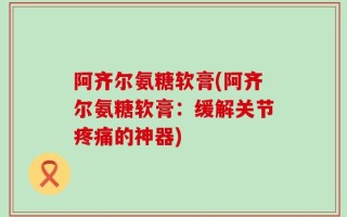 阿齐尔氨糖软膏(阿齐尔氨糖软膏：缓解关节疼痛的神器)
