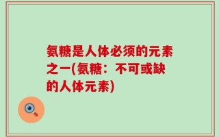 氨糖是人体必须的元素之一(氨糖：不可或缺的人体元素)