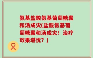 氨基盐酸氨基葡萄糖囊和汤成灾(盐酸氨基葡萄糖囊和汤成灾！治疗效果堪忧？)