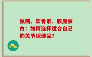 氨糖、软骨素、胶原蛋白：如何选择适合自己的关节保健品？