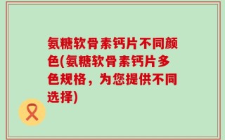 氨糖软骨素钙片不同颜色(氨糖软骨素钙片多色规格，为您提供不同选择)