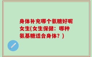身体补充哪个氨糖好呢女生(女生保健：哪种氨基糖适合身体？)