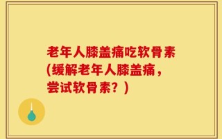老年人膝盖痛吃软骨素(缓解老年人膝盖痛，尝试软骨素？)