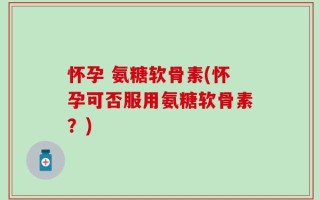 怀孕 氨糖软骨素(怀孕可否服用氨糖软骨素？)