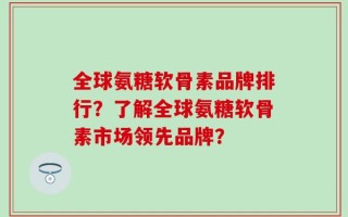 全球氨糖软骨素品牌排行？了解全球氨糖软骨素市场领先品牌？