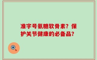 准字号氨糖软骨素？保护关节健康的必备品？