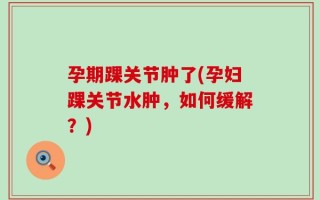 孕期踝关节肿了(孕妇踝关节水肿，如何缓解？)