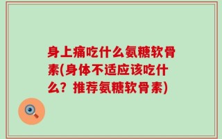 身上痛吃什么氨糖软骨素(身体不适应该吃什么？推荐氨糖软骨素)