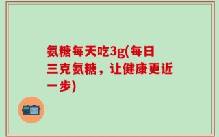 氨糖每天吃3g(每日三克氨糖，让健康更近一步)