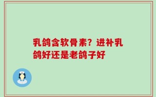 乳鸽含软骨素？进补乳鸽好还是老鸽子好