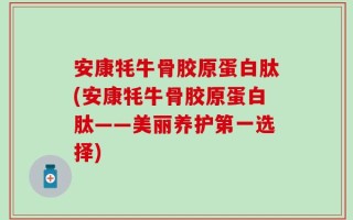 安康牦牛骨胶原蛋白肽(安康牦牛骨胶原蛋白肽——美丽养护第一选择)