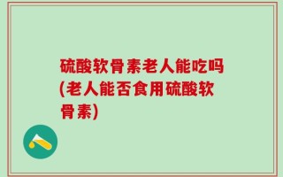 硫酸软骨素老人能吃吗(老人能否食用硫酸软骨素)