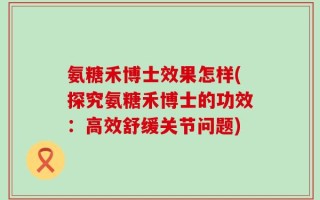 氨糖禾博士效果怎样(探究氨糖禾博士的功效：高效舒缓关节问题)