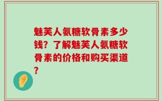 魅芙人氨糖软骨素多少钱？了解魅芙人氨糖软骨素的价格和购买渠道？