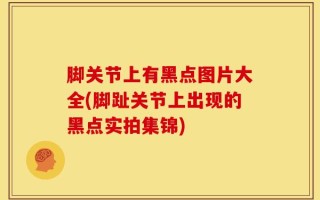 脚关节上有黑点图片大全(脚趾关节上出现的黑点实拍集锦)