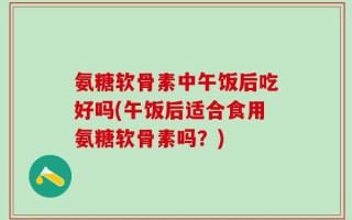 氨糖软骨素中午饭后吃好吗(午饭后适合食用氨糖软骨素吗？)