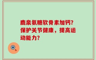 鹿泉氨糖软骨素加钙？保护关节健康，提高运动能力？